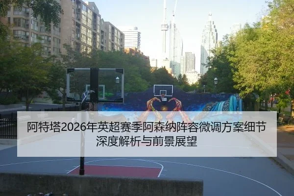 阿特塔2026年英超赛季阿森纳阵容微调方案细节深度解析与前景展望