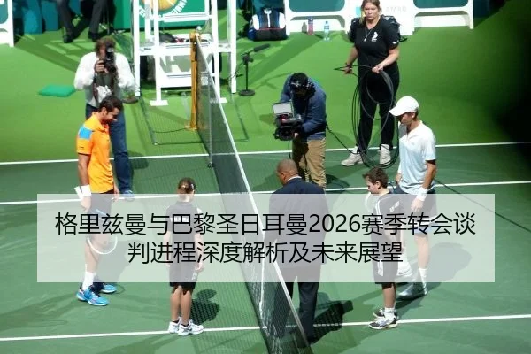 格里兹曼与巴黎圣日耳曼2026赛季转会谈判进程深度解析及未来展望