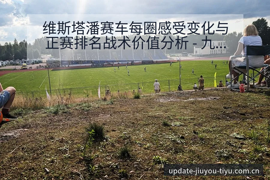 维斯塔潘赛车每圈感受变化与正赛排名战术价值分析 - 九游体育APP